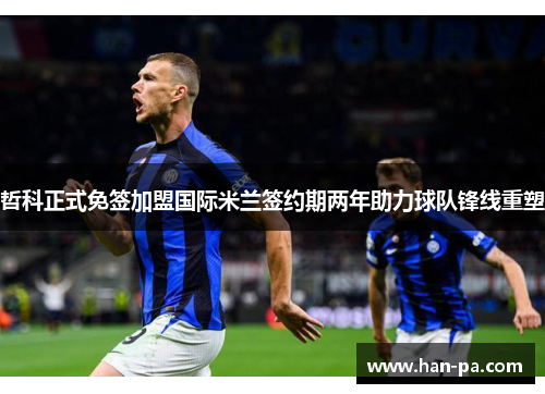 哲科正式免签加盟国际米兰签约期两年助力球队锋线重塑 哲科正式免签加盟国际米兰签约期两年助力球队锋线重塑