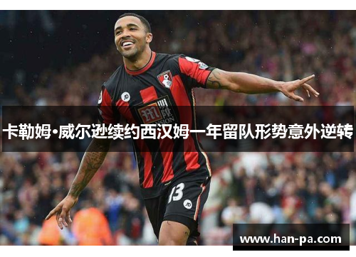 卡勒姆·威尔逊续约西汉姆一年留队形势意外逆转 卡勒姆·威尔逊续约西汉姆一年留队形势意外逆转