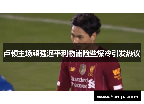 卢顿主场顽强逼平利物浦险些爆冷引发热议 卢顿主场顽强逼平利物浦险些爆冷引发热议