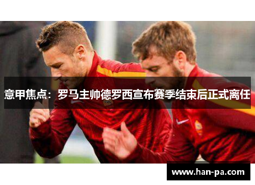 意甲焦点:罗马主帅德罗西宣布赛季结束后正式离任 意甲焦点:罗马主帅德罗西宣布赛季结束后正式离任